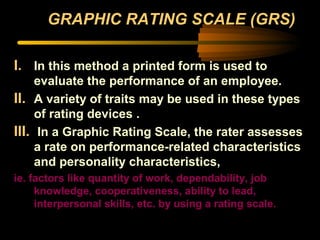 GRAPHIC RATING SCALE (GRS)
I. In this method a printed form is used to
evaluate the performance of an employee.
II. A variety of traits may be used in these types
of rating devices .
III. In a Graphic Rating Scale, the rater assesses
a rate on performance-related characteristics
and personality characteristics,
ie. factors like quantity of work, dependability, job
knowledge, cooperativeness, ability to lead,
interpersonal skills, etc. by using a rating scale.
 