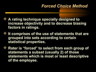 Forced Choice Method
 A rating technique specially designed to
increase objectivity and to decrease biasing
factors in ratings.
 It comprises of the use of statements that are
grouped into sets according to certain
statistical properties.
 Rater is “forced” to select from each group of
statements a subset (usually 2) of those
statements which is most or least descriptive
of the employee.
 
