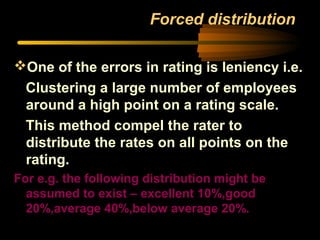 Forced distribution
One of the errors in rating is leniency i.e.
Clustering a large number of employees
around a high point on a rating scale.
This method compel the rater to
distribute the rates on all points on the
rating.
For e.g. the following distribution might be
assumed to exist – excellent 10%,good
20%,average 40%,below average 20%.
 