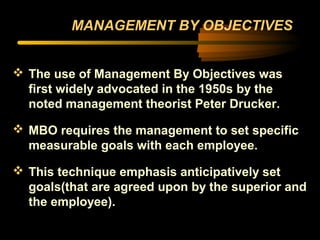 MANAGEMENT BY OBJECTIVES
 The use of Management By Objectives was
first widely advocated in the 1950s by the
noted management theorist Peter Drucker.
 MBO requires the management to set specific
measurable goals with each employee.
 This technique emphasis anticipatively set
goals(that are agreed upon by the superior and
the employee).
 