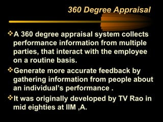 360 Degree Appraisal
A 360 degree appraisal system collects
performance information from multiple
parties, that interact with the employee
on a routine basis.
Generate more accurate feedback by
gathering information from people about
an individual’s performance .
It was originally developed by TV Rao in
mid eighties at IIM ,A.
 
