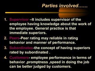 Parties involved……
1. Supervisor –It includes supervisor of the
employee having knowledge about the work of
the employee. General practice is that
immediate superiors.
2. Peers-Peer rating may reliable in rating
behavior and manner of performance.
3. Subordinates-the concept of having superiors
rated by subordinated .
4. Customers- employee performance in terms of
behavior ,promptness ,speed in doing the job
can be better judged by customers.
 