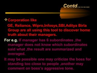 Contd……..
Corporation like
GE, Reliance, Wipro,Infosys,SBI,Aditya Birla
Group are all using this tool to discover home
truth about their managers.
For e.g. If manager has 6 subordinates ,the
manager does not know which subordinates
said what ,the result are summarized and
averaged.
It may be possible one may criticize the boss for
standing too close to people ,another may
comment on boss’s aggressive tone.
 