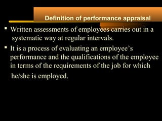Definition of performance appraisal
 Written assessments of employees carries out in a
systematic way at regular intervals.
 It is a process of evaluating an employee’s
performance and the qualifications of the employee
in terms of the requirements of the job for which
he/she is employed.
 