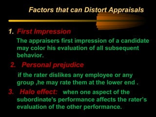 Factors that can Distort Appraisals
1. First Impression
The appraisers first impression of a candidate
may color his evaluation of all subsequent
behavior.
2. Personal prejudice
if the rater dislikes any employee or any
group ,he may rate them at the lower end .
3. Halo effect: when one aspect of the
subordinate's performance affects the rater’s
evaluation of the other performance.
 