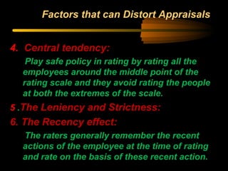 Factors that can Distort Appraisals
4. Central tendency:
Play safe policy in rating by rating all the
employees around the middle point of the
rating scale and they avoid rating the people
at both the extremes of the scale.
5 .The Leniency and Strictness:
6. The Recency effect:
The raters generally remember the recent
actions of the employee at the time of rating
and rate on the basis of these recent action.
 
