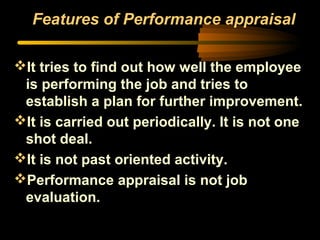 Features of Performance appraisal
It tries to find out how well the employee
is performing the job and tries to
establish a plan for further improvement.
It is carried out periodically. It is not one
shot deal.
It is not past oriented activity.
Performance appraisal is not job
evaluation.
 