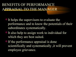BENEFITS OF PERFORMANCE
APPRAISAL TO THE MANAGER
 It helps the supervisors to evaluate the
performance and to know the potentials of their
subordinates systematically.
 It also help to assign work to individual for
which they are best suited.
 If the performance appraisal is done
scientifically and systematically ,it will prevent
employee grievance.
 