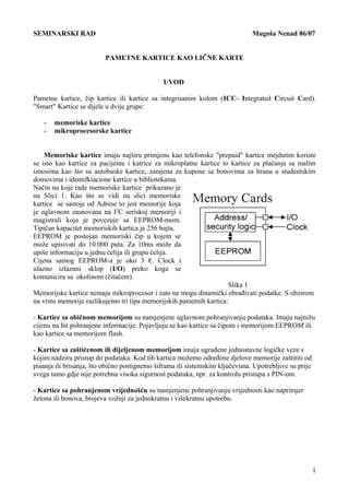 SEMINARSKI RAD Mugoša Nenad 86/07
PAMETNE KARTICE KAO LIČNE KARTE
UVOD
Pametne kartice, čip kartice ili kartice sa integrisanim kolom (ICC- Integrated Circuit Card).
"Smart" Kartice se dijele u dvije grupe:
- memoriske kartice
- mikroprocesorske kartice
Memoriske kartice imaju najširu primjenu kao telefonske "prepaid" kartice mejdutim koriste
se isto kao kartice za pacijente i katrice za mikroplatne kartice to kartice za plaćanja sa malim
iznosima kao što su autobuske kartice, zamjena za kupone sa bonovima za hranu u studentskim
domovima i identifkiacione kartice u bibliotekama.
Način na koje rade memoriske kartice prikazano je
na Slici 1. Kao što se vidi na slici memoriske
kartice se sastoje od Adrese to jest memorije koja
je uglavnom zasnovana na I2
C seriskoj memoriji i
magistrali koja je povezuje sa EEPROM-mom.
Tipičan kapacitet memoriskih kartica je 256 bajta.
EEPROM je postojan memoriski čip u kojem se
može upisivati do 10.000 puta. Za 10ms može da
upiše informaciju u jednu ćelija ili grupu ćelija.
Cijena samog EEPROM-a je oko 3 €. Clock i
ulazno izlaznni sklop (I/O) preko koga se
komunicira sa okolinom (čitačem).
Slika 1
Memorijske kartice nemaju mikroprocesor i zato ne mogu dinamički obrađivati podatke. S obzirom
na vrstu memorije razlikujemo tri tipa memorijskih pametnih kartica:
- Kartice sa običnom memorijom su namjenjene uglavnom pohranjivanju podataka. Imaju najnižu
cijenu na bit pohranjene informacije. Pojavljuju se kao kartice sa čipom i memorijom EEPROM ili
kao kartice sa memorijom flash.
- Kartice sa zaštićenom ili dijeljenom memorijom imaju ugrađene jednostavne logičke veze s
kojim nadziru pristup do podataka. Kod tih kartica možemo određene djelove memorije zaštititi od
pisanja ili brisanja, što obično postignemo šiframa ili sistemskim ključevima. Upotrebljive su prije
svega tamo gdje nije potrebna visoka sigurnost podataka, npr. za kontrolu pristupa s PIN-om.
- Kartice sa pohranjenom vrijednošću su namjenjene pohranjivanju vrijednosti kao naprimjer
žetona ili bonova, brojeva vožnji za jednokratnu i višekratnu upotrebu.
1
 