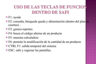 F1: ayuda F2: consulta, búsqueda queda y alimentación (dentro del plan de cuentas) . F3: genera reportes  F4: busca el código alterno de un producto F5: muestra calculadora F6: permite la modificación de la cantidad de un producto  CTRL F1: salida temporal del sistema ESC: salir y regresar las pantallas. 