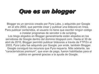 Que es un blogger
Blogger es un servicio creado por Pyra Labs, y adquirido por Google
en el año 2003, que permite crear y publicar una bitácora en línea.
Para publicar contenidos, el usuario no tiene que escribir ningún código
o instalar programas de servidor o de scripting.
Los blogs alojados en Blogger generalmente están alojados en los
servidores de Google dentro del dominio blogspot.com. Hasta el 30 de
abril de 2010, Blogger permitió publicar bitácoras a través de FTP.En el
2003, Pyra Labs fue adquirido por Google; por ende, también Blogger.
Google consiguió los recursos que Pyra requería. Más adelante, las
"características premium", que eran de pago, fueron habilitadas para el
público en general gracias a la ayuda de Google.

 