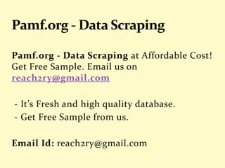 Pamf.org - Data Scraping at Affordable Cost!
Get Free Sample. Email us on
reach2ry@gmail.com
- It’s Fresh and high quality database.
- Get Free Sample from us.
Email Id: reach2ry@gmail.com
 