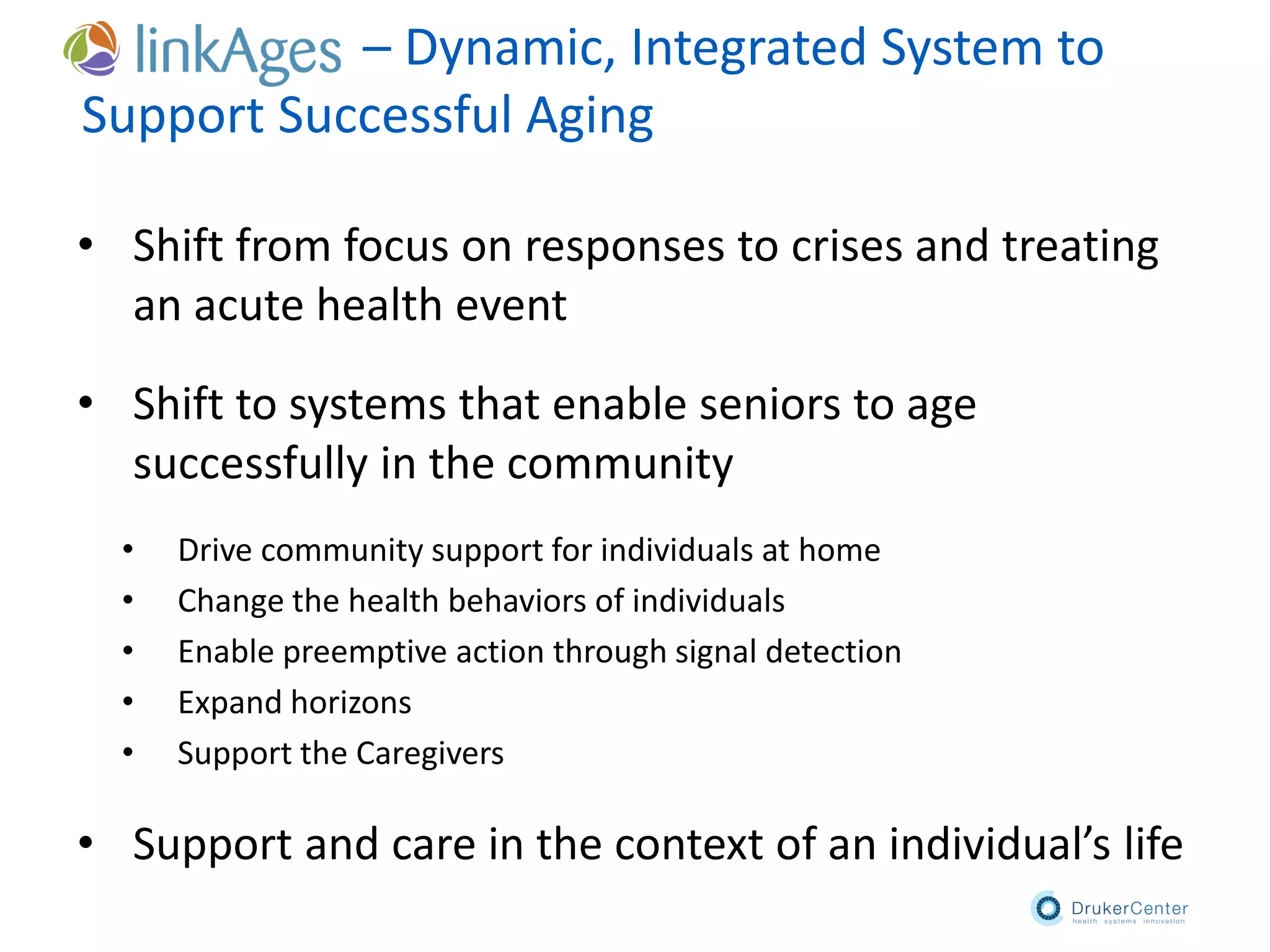– Dynamic, Integrated System to
Support Successful Aging
• Shift from focus on responses to crises and treating
an acute health event
• Shift to systems that enable seniors to age
successfully in the community
• Drive community support for individuals at home
• Change the health behaviors of individuals
• Enable preemptive action through signal detection
• Expand horizons
• Support the Caregivers
• Support and care in the context of an individual’s life
 