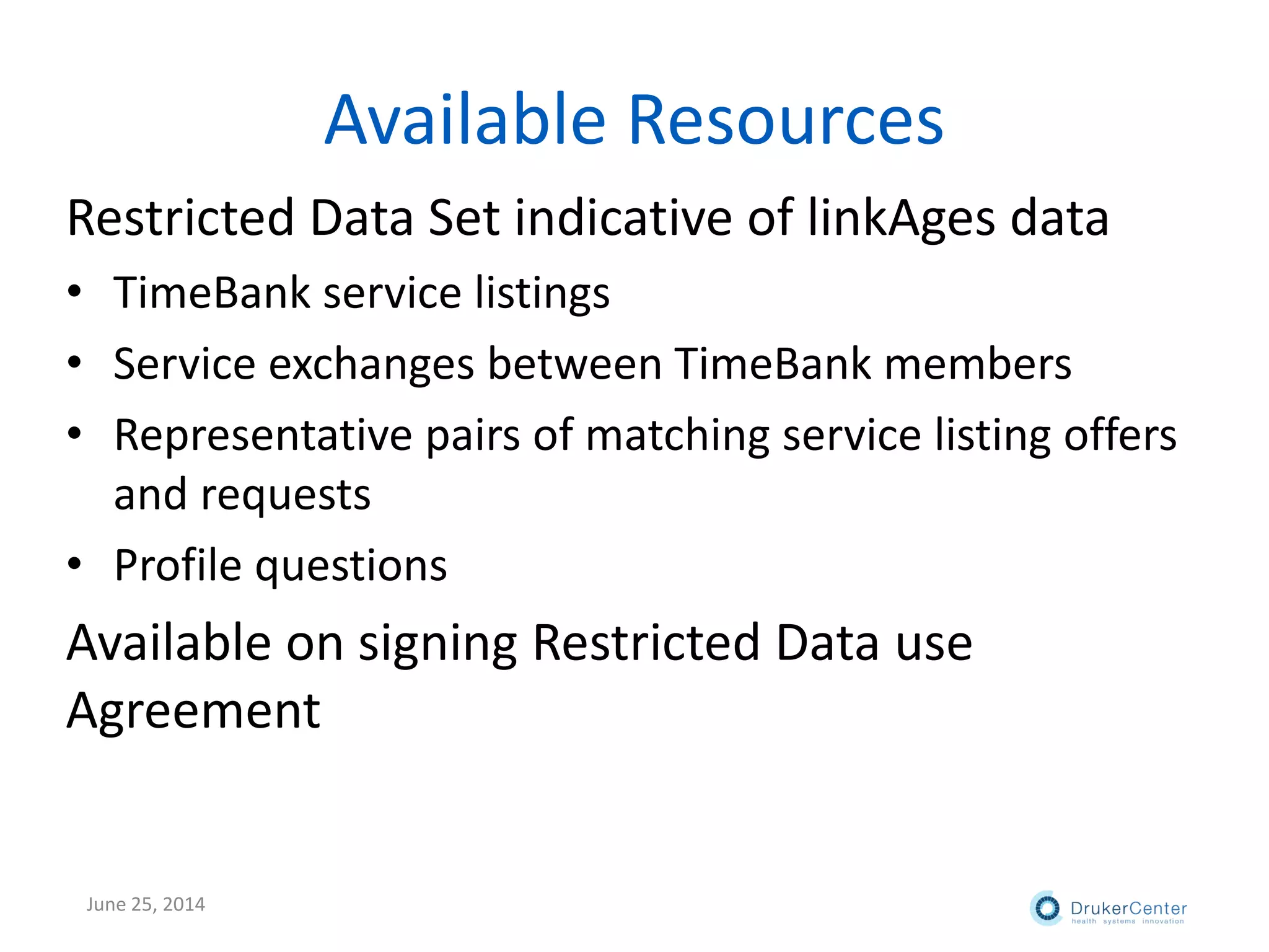 Available Resources
Restricted Data Set indicative of linkAges data
• TimeBank service listings
• Service exchanges between TimeBank members
• Representative pairs of matching service listing offers
and requests
• Profile questions
Available on signing Restricted Data use
Agreement
June 25, 2014
 