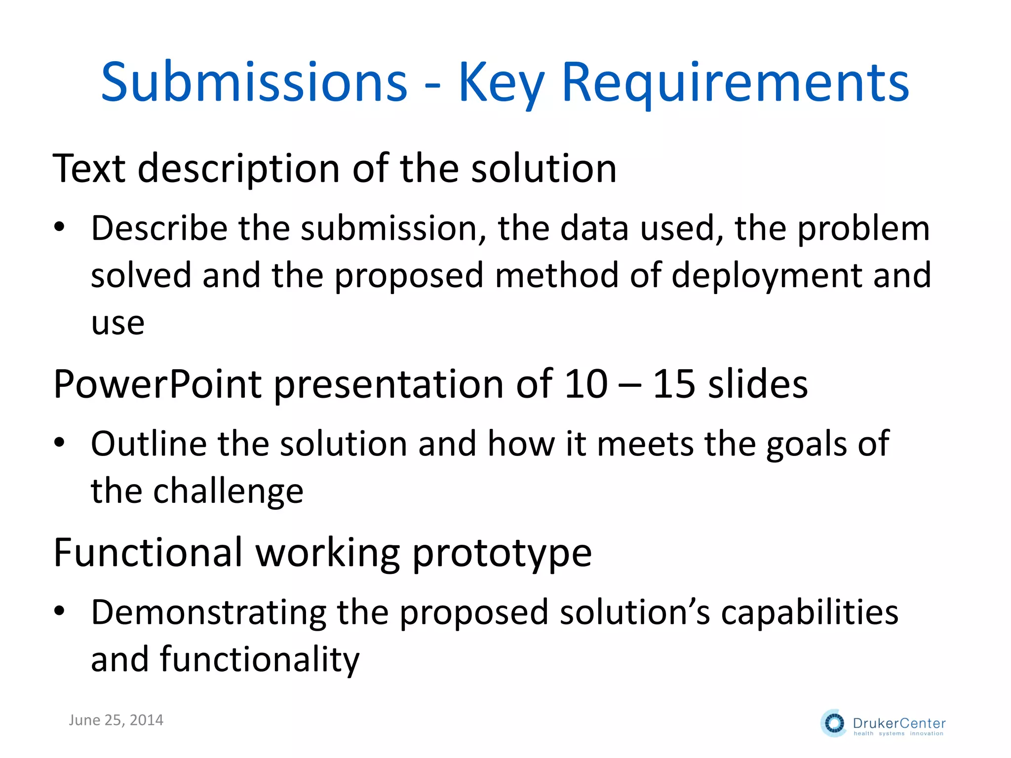 Submissions - Key Requirements
Text description of the solution
• Describe the submission, the data used, the problem
solved and the proposed method of deployment and
use
PowerPoint presentation of 10 – 15 slides
• Outline the solution and how it meets the goals of
the challenge
Functional working prototype
• Demonstrating the proposed solution’s capabilities
and functionality
June 25, 2014
 