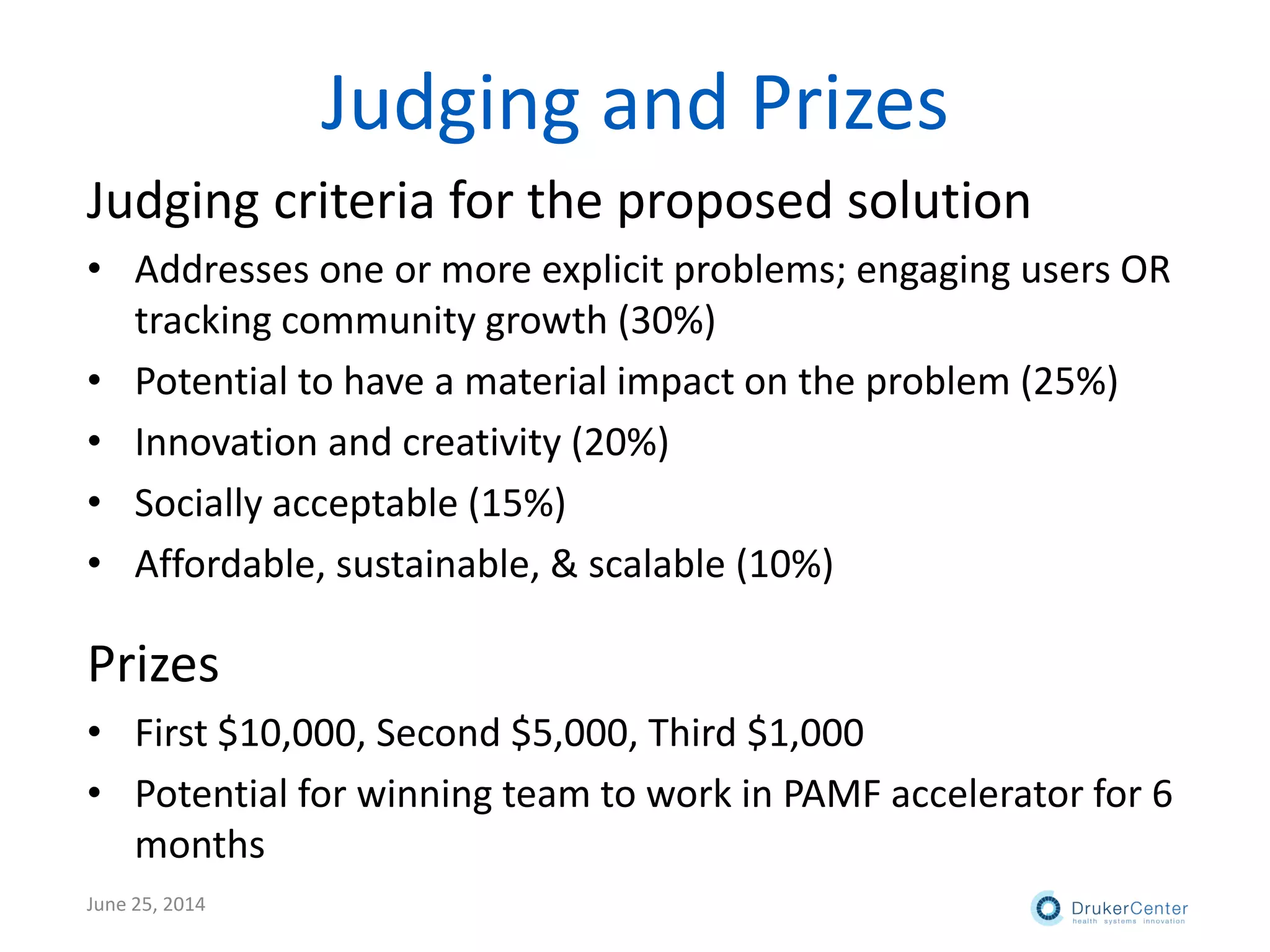 Judging and Prizes
Judging criteria for the proposed solution
• Addresses one or more explicit problems; engaging users OR
tracking community growth (30%)
• Potential to have a material impact on the problem (25%)
• Innovation and creativity (20%)
• Socially acceptable (15%)
• Affordable, sustainable, & scalable (10%)
Prizes
• First $10,000, Second $5,000, Third $1,000
• Potential for winning team to work in PAMF accelerator for 6
months
June 25, 2014
 