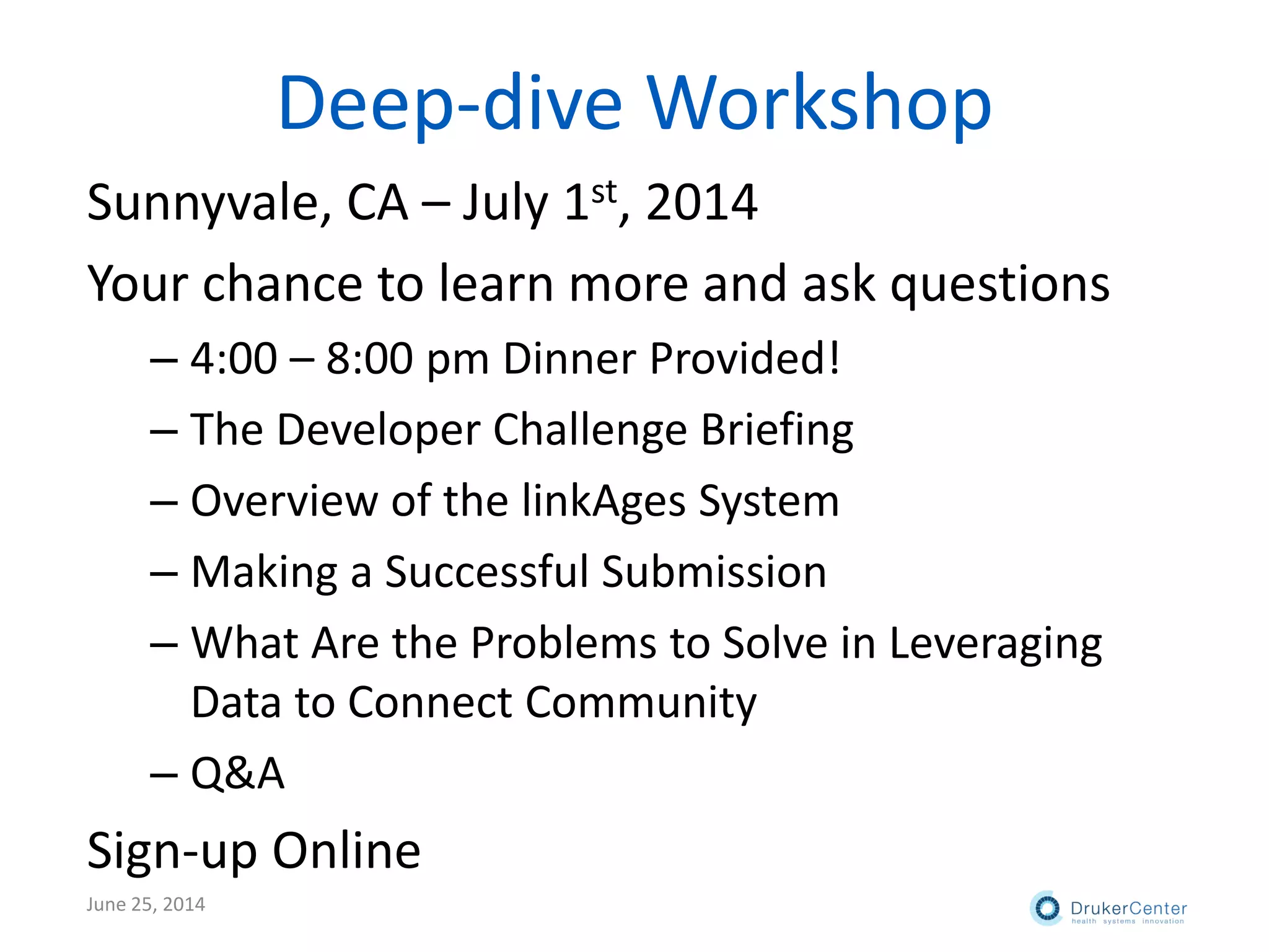 Deep-dive Workshop
Sunnyvale, CA – July 1st, 2014
Your chance to learn more and ask questions
– 4:00 – 8:00 pm Dinner Provided!
– The Developer Challenge Briefing
– Overview of the linkAges System
– Making a Successful Submission
– What Are the Problems to Solve in Leveraging
Data to Connect Community
– Q&A
Sign-up Online
June 25, 2014
 