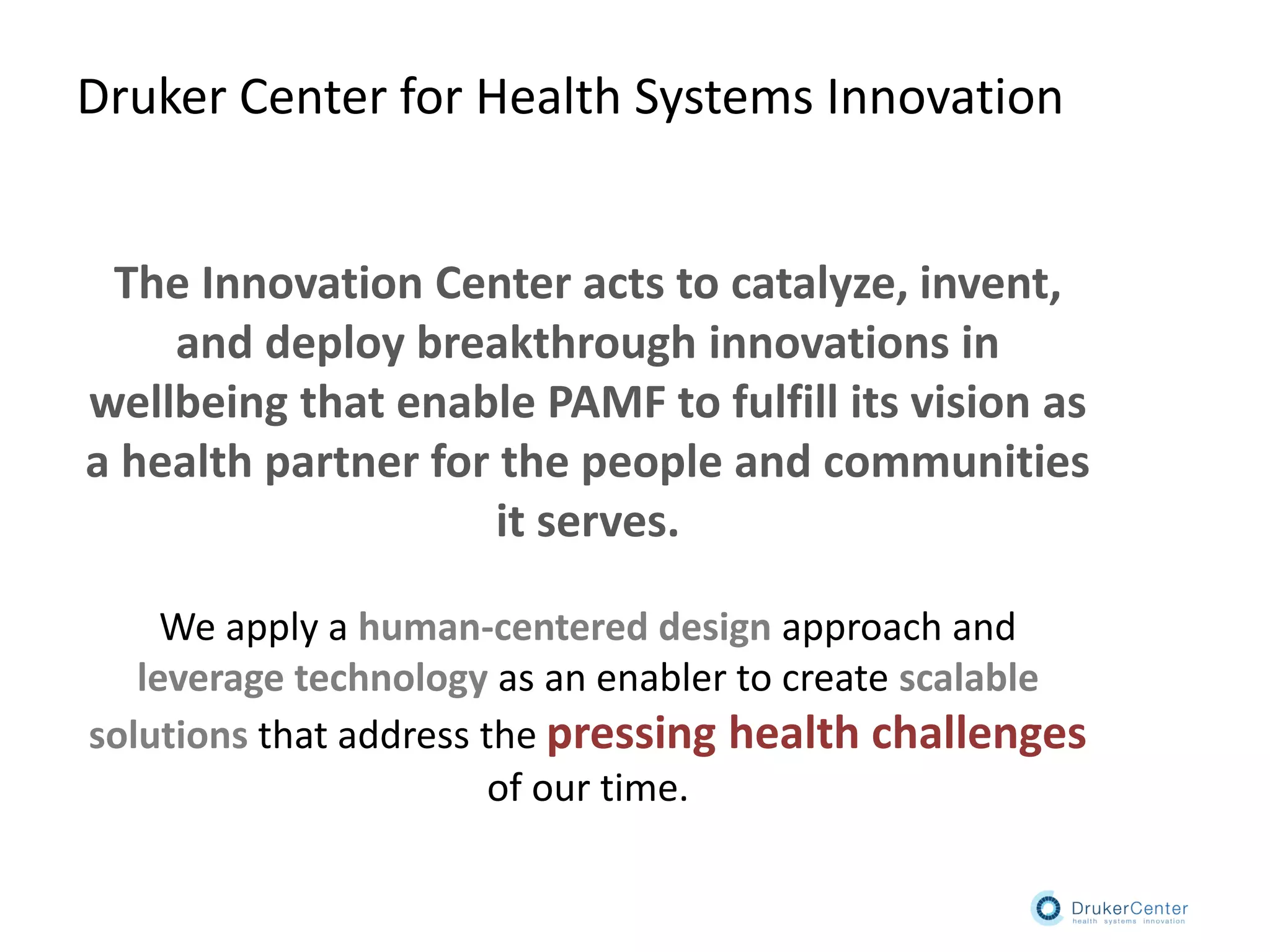 The Innovation Center acts to catalyze, invent,
and deploy breakthrough innovations in
wellbeing that enable PAMF to fulfill its vision as
a health partner for the people and communities
it serves.
We apply a human-centered design approach and
leverage technology as an enabler to create scalable
solutions that address the pressing health challenges
of our time.
Druker Center for Health Systems Innovation
 