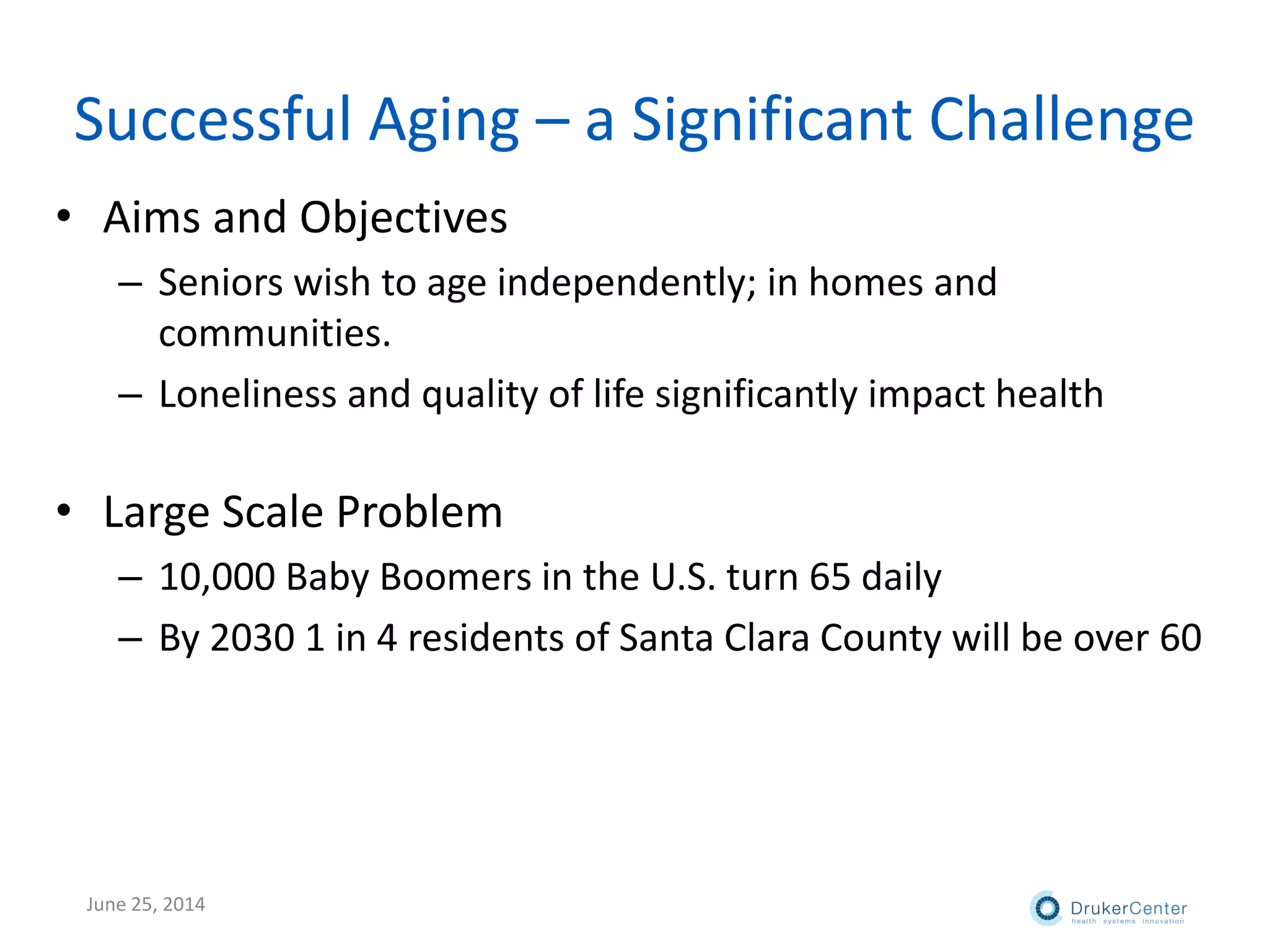 Successful Aging – a Significant Challenge
• Aims and Objectives
– Seniors wish to age independently; in homes and
communities.
– Loneliness and quality of life significantly impact health
• Large Scale Problem
– 10,000 Baby Boomers in the U.S. turn 65 daily
– By 2030 1 in 4 residents of Santa Clara County will be over 60
June 25, 2014
 