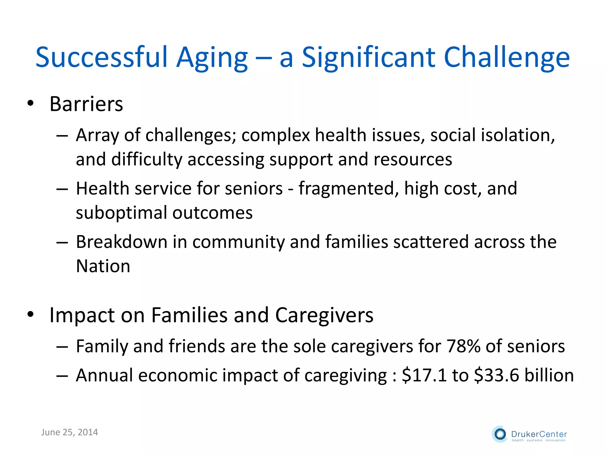 Successful Aging – a Significant Challenge
• Barriers
– Array of challenges; complex health issues, social isolation,
and difficulty accessing support and resources
– Health service for seniors - fragmented, high cost, and
suboptimal outcomes
– Breakdown in community and families scattered across the
Nation
• Impact on Families and Caregivers
– Family and friends are the sole caregivers for 78% of seniors
– Annual economic impact of caregiving : $17.1 to $33.6 billion
June 25, 2014
 