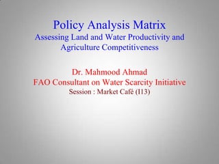 Policy Analysis Matrix
Assessing Land and Water Productivity and
Agriculture Competitiveness
Dr. Mahmood Ahmad
FAO Consultant on Water Scarcity Initiative
Session : Market Café (I13)

 