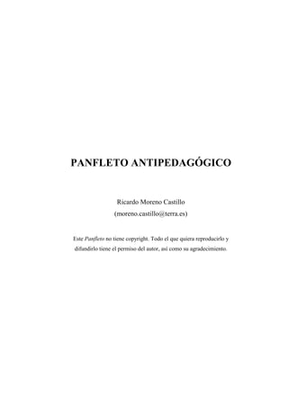 PANFLETO ANTIPEDAGÓGICO


                  Ricardo Moreno Castillo
                 (moreno.castillo@terra.es)


Este Panfleto no tiene copyright. Todo el que quiera reproducirlo y
difundirlo tiene el permiso del autor, así como su agradecimiento.