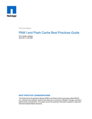 Technical Report

PAM I and Flash Cache Best Practices Guide
Paul Updike, NetApp
April 2011 | TR-3832

BEST PRACTICE CONSIDERATIONS
The Performance Acceleration Module (PAM I) and Flash Cache (previously called PAM II)
®
are hardware and software solutions that allow you to enhance a NetApp storage controller‟s
performance characteristics. This guide covers the essential information needed to make wellinformed implementation decisions.

 