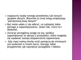 rozpocznij naukę nowego przedmiotu lub nowych języków obcych. Rozwinie to twój mózg zwiększając "pamięciową bazę danych”Być może udało ci się odkryć, co najlepiej tobie pomaga w zapamiętywaniu. Jeżeli tak, ćwicz to i doskonal. Zwracaj szczególną uwagę na sny, spróbuj zapamiętywać te obrazy z przeszłości, które mogłoby się wydawać zostały bezpowrotnie zapomniane.Gdy masz wolną chwilę wróć pamięcią do minionych już wydarzeń w twoim życiu, starając sobie przypomnieć jak najwięcej szczegółów i faktów.