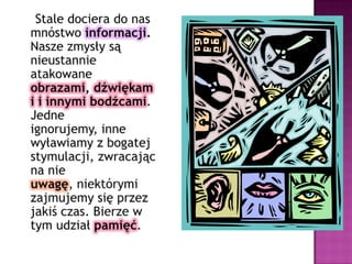     Stale dociera do nas mnóstwo informacji. Nasze zmysły są nieustannie atakowane obrazami, dźwiękami i innymi bodźcami. Jedne ignorujemy, inne wyławiamy z bogatej stymulacji, zwracając na nie uwagę, niektórymi zajmujemy się przez jakiś czas. Bierze w tym udział pamięć.