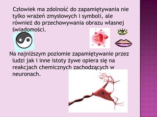    Człowiek ma zdolność do zapamiętywania nie tylko wrażeń zmysłowych i symboli, ale również do przechowywania obrazu własnej świadomości.Na najniższym poziomie zapamiętywanie przez ludzi jak i inne istoty żywe opiera się na reakcjach chemicznych zachodzących w neuronach.