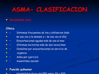 ASMA- CLASIFICACION Persistente leve Clínica •   Síntomas frecuentes de tos y sibilancias (más  de una vez a la semana y < de una vez al día) •   Exacerbaciones agudas más de una al mes •   Síntomas nocturnos más de dos veces/mes •   Consultas por exacerbaciones en servicio de  urgencia •   Asma por ejercicio •   Ausentismo escolar Función pulmonar •   Variabilidad diaria del PEF entre 20 a 30% •   Espirometría: VEF1 > 80% 