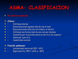 ASMA- CLASIFICACION Persistente moderada Clínica •   Síntomas diarios •   Exacerbaciones agudas más de una al mes •   Exacerbaciones afectan actividad y el dormir •   Síntomas nocturnos más de una vez por semana •   Consultas por exacerbaciones en servicio de urgencia •   Asma por ejercicio •   Ausentismo escolar Función pulmonar •   Variabilidad diaria del PEF > 30% •   Espirometría: VEF1 > 60% y < 80% 