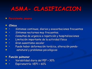 ASMA- CLASIFICACION Persistente severa Clínica •   Síntomas continuos, diarios y exacerbaciones frecuentes •   Síntomas nocturnos muy frecuentes. •   Consultas de urgencia a repetición y hospitalizaciones •   Limitación importante de la actividad física •   Gran ausentismo escolar •   Puede haber deformación torácica, alteración pondo- estatural y problemas psicológicos Función pulmonar •   Variabilidad diaria del PEF > 30% •   Espirometría: VEF1 < 60% 