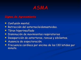 ASMA Signos de Agravamiento   Confusión mental.  Retracción del esternocleidomastoideo.  Tórax hiperinsuflado  Disminución de movimientos respiratorios  Desaparición de estertores, roncus y sibilantes.  Ausencia de expectoración.  Frecuencia cardíaca por encima de los 130 latidos por minuto.  