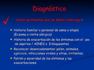 Datos pertinentes que se deben interrogar :   Historia familiar o personal de asma o atopía (Eczema o rinitis alérgica) Historia de exacerbación de los síntomas con el  uso  de aspirina / AINES o  ß bloqueantes  Reconocer desencadenantes: polen, animales, ejercicio, infecciones virales y otras, irritantes. Patrón y severidad de los síntomas y las exacerbaciones   Diagnóstico 