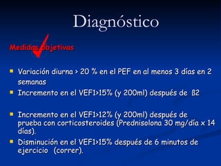 Medidas objetivas Variación diurna > 20 % en el PEF en al menos 3 días en 2 semanas Incremento en el VEF1>15% (y 200ml) después de  ß2 Incremento en el VEF1>12% (y 200ml) después de  prueba con corticosteroides (Prednisolona 30 mg/día x 14 días). Disminución en el VEF1>15% después de 6 minutos de ejercicio  (correr).  Diagnóstico 