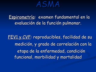 ASMA Espirometría :  examen fundamental en la evaluación de la función pulmonar. FEV1 y CVF : reproducibles, facilidad de su  medición, y grado de correlación con la etapa de la enfermedad, condición funcional, morbilidad y mortalidad 