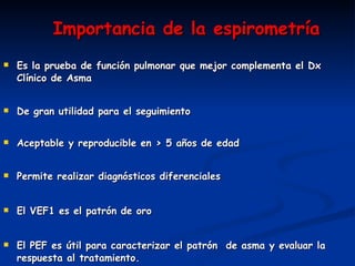 Es la prueba de función pulmonar que mejor complementa el Dx Clínico de Asma De gran utilidad para el seguimiento  Aceptable y reproducible en > 5 años de edad Permite realizar diagnósticos diferenciales  El VEF1 es el patrón de oro  El PEF es útil para caracterizar el patrón  de asma y evaluar la respuesta al tratamiento. Importancia de la espirometría 