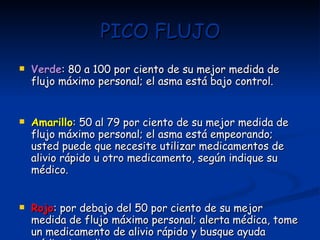 PICO FLUJO Verde : 80 a 100 por ciento de su mejor medida de flujo máximo personal; el asma está bajo control. Amarillo : 50 al 79 por ciento de su mejor medida de flujo máximo personal; el asma está empeorando; usted puede que necesite utilizar medicamentos de alivio rápido u otro medicamento, según indique su médico. Rojo : por debajo del 50 por ciento de su mejor medida de flujo máximo personal; alerta médica, tome un medicamento de alivio rápido y busque ayuda médica inmediatamente. 