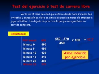 Varón de 14 años de edad que refiere desde hace 2 meses tos irritativa y sensación de falta de aire a los pocos minutos de empezar a jugar al fútbol.  Ha dejado de practicarlo porque no aguantaba un partido completo. PEF basal:  450 Minuto  0  460 Minuto 5  450 Minuto 10  430 Resultados: Minuto 15  410 Minuto 20  400 Minuto 25  370 450 - 370 450 x 100 =  17,7 Asma inducido   por ejercicio   Test del ejercicio ó test de carrera libre 