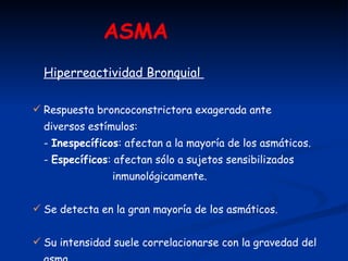 ASMA   Hiperreactividad Bronquial  Respuesta broncoconstrictora exagerada ante  diversos estímulos: -  Inespecíficos : afectan a la mayoría de los asmáticos. -  Específicos : afectan sólo a sujetos sensibilizados  inmunológicamente. Se detecta en la gran mayoría de los asmáticos.  Su intensidad suele correlacionarse con la gravedad del asma. 