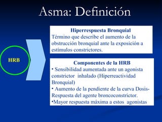 HRB Asma: Definición   Hiperrespuesta Bronquial   Término que describe el aumento de la  obstrucción bronquial ante la exposición a estímulos constrictores. Componentes de la HRB Sensibilidad aumentada ante un agonista constrictor  inhalado (Hiperreactividad Bronquial) Aumento de la pendiente de la curva Dosis-Respuesta del agente broncoconstrictor. Mayor respuesta máxima a estos  agonistas 