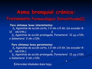 A sma bronquial crónica : Tratamiento  Farmacológico Estratificado(I)            Para síntomas leves intermitentes:  2  Agonistas de acción corta, 1-2 inh c/2-6h. (no exceder 8–12  inh/24h.)  ó  2  Agonistas de acción prolongada, Formoterol  12   g c/12h. o Salmeterol  2 inh c/12h.       Para síntomas leves persistentes:  2  Agonistas de acción corta, 1-2 inh c/2-6h. (no exceder 8–12  inh/24h.)  ó  2  Agonistas de acción prolongada, Formoterol  12   g c/12h. o Salmeterol  2 inh c/12h.    + Esteroides inhalados dosis baja .       