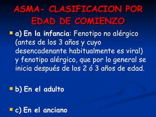 ASMA- CLASIFICACION POR EDAD DE COMIENZO a)   En la infancia : Fenotipo no alérgico (antes de los 3 años y cuyo desencadenante habitualmente es viral) y fenotipo alérgico, que por lo general se inicia después de los 2 ó 3 años de edad. b)   En el adulto c)   En el anciano 