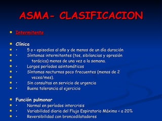 ASMA- CLASIFICACION Intermitente Clínica •   5 o < episodios al año y de menos de un día duración •   Síntomas intermitentes (tos, sibilancias y opresión  torácica) menos de una vez a la semana. •   Largos períodos asintomáticos •   Síntomas nocturnos poco frecuentes (menos de 2  veces/mes). •   Sin consultas en servicio de urgencia •   Buena tolerancia al ejercicio Función pulmonar •   Normal en períodos intercrisis •   Variabilidad diaria del Flujo Espiratorio Máximo < a 20% •   Reversibilidad con broncodilatadores 