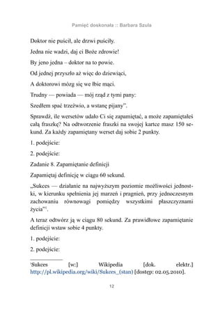 Pamięć doskonała :: Barbara Szula


Doktor nie puścił, ale drzwi puściły.
Jedna nie wadzi, daj ci Boże zdrowie!
By jeno jedna – doktor na to powie.
Od jednej przyszło aż więc do dziewiąci,
A doktorowi mózg się we łbie mąci.
Trudny — powiada — mój rząd z tymi pany:
Szedłem spać trzeźwio, a wstanę pijany”.
Sprawdź, ile wersetów udało Ci się zapamiętać, a może zapamiętałeś
całą fraszkę? Na odtworzenie fraszki na swojej kartce masz 150 se-
kund. Za każdy zapamiętany werset daj sobie 2 punkty.
1. podejście:
2. podejście:
Zadanie 8. Zapamiętanie definicji
Zapamiętaj definicję w ciągu 60 sekund.
„Sukces — działanie na najwyższym poziomie możliwości jednost-
ki, w kierunku spełnienia jej marzeń i pragnień, przy jednoczesnym
zachowaniu równowagi pomiędzy wszystkimi płaszczyznami
życia”1.
A teraz odtwórz ją w ciągu 80 sekund. Za prawidłowe zapamiętanie
definicji wstaw sobie 4 punkty.
1. podejście:
2. podejście:

1
Sukces          [w:]         Wikipedia        [dok.         elektr.]
http://pl.wikipedia.org/wiki/Sukces_(stan) [dostęp: 02.05.2010].

                                    12
 