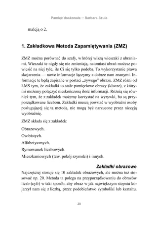 Pamięć doskonała :: Barbara Szula


   maleją o 2.


1. Zakładkowa Metoda Zapamiętywania (ZMZ)

ZMZ można porównać do szafy, w której wiszą wieszaki z ubrania-
mi. Wieszaki te nigdy się nie zmieniają, natomiast ubrań możesz po-
wiesić na niej tyle, ile Ci się tylko podoba. To wykorzystanie prawa
skojarzenia — nowe informacje łączymy z dobrze nam znanymi. In-
formacje te będą zapisane w postaci „żywego” obrazu. ZMZ różni od
ŁMS tym, że zakładki to stałe pamięciowe obrazy (klucze), z który-
mi możemy połączyć nieskończoną ilość informacji. Różnią się rów-
nież tym, że z zakładek możemy korzystać na wyrywki, bo są przy-
porządkowane liczbom. Zakładki muszą powstać w wyobraźni osoby
posługującej się tą metodą, nie mogą być narzucone przez niczyją
wyobraźnię.
ZMZ składa się z zakładek:
Obrazowych.
Osobistych.
Alfabetycznych.
Rymowanek liczbowych.
Mieszkaniowych (tzw. pokój rzymski) i innych.

                                            Zakładki obrazowe
Najczęściej stosuje się 10 zakładek obrazowych, ale można też sto-
sować np. 20. Metoda ta polega na przyporządkowaniu do obrazów
liczb (cyfr) w taki sposób, aby obraz w jak największym stopniu ko-
jarzył nam się z liczbą, przez podobieństwo symboliki lub kształtu.


                                 20
 