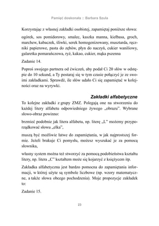Pamięć doskonała :: Barbara Szula


Korzystając z własnej zakładki osobistej, zapamiętaj poniższe słowa:
ogórek, sos pomidorowy, smalec, kaszka manna, kiełbasa, groch,
marchew, kabaczek, śliwki, serek homogenizowany, musztarda, ręcz-
niki papierowe, pasta do zębów, płyn do naczyń, cukier waniliowy,
galaretka pomarańczowa, ryż, kakao, cukier, mąka pszenna
Zadanie 14.
Poproś swojego partnera od ćwiczeń, aby podał Ci 20 słów w odstę-
pie do 10 sekund, a Ty postaraj się w tym czasie połączyć je ze swo-
imi zakładkami. Sprawdź, ile słów udało Ci się zapamiętać w kolej-
ności oraz na wyrywki.

                                        Zakładki alfabetyczne
To kolejne zakładki z grupy ZMZ. Polegają one na stworzeniu do
każdej litery alfabetu odpowiedniego żywego „obrazu”. Wybrane
słowo-obraz powinno:
brzmieć podobnie jak litera alfabetu, np. literę „L” możemy przypo-
rządkować słowu „elka”,
muszą być możliwie łatwe do zapamiętania, w jak najprostszej for-
mie. Jeżeli brakuje Ci pomysłu, możesz wyszukać je za pomocą
słownika,
własny system można też stworzyć za pomocą podobieństwa kształtu
litery, np. litera „C” kształtem może się kojarzyć z księżycem itp.
Zakładka alfabetyczna jest bardzo pomocna do zapamiętania infor-
macji, w której użyte są symbole liczbowe (np. wzory matematycz-
ne, a także słowa obcego pochodzenia). Moje propozycje zakładek
to:
Zadanie 15.


                                 23
 