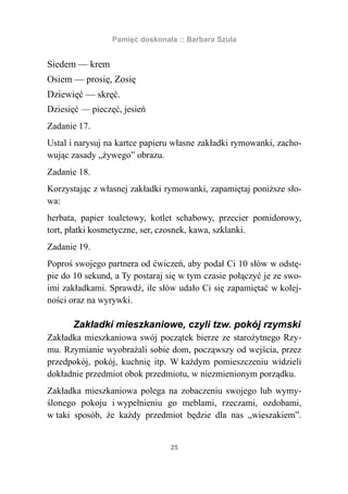 Pamięć doskonała :: Barbara Szula


Siedem — krem
Osiem — prosię, Zosię
Dziewięć — skręć.
Dziesięć — pieczęć, jesień
Zadanie 17.
Ustal i narysuj na kartce papieru własne zakładki rymowanki, zacho-
wując zasady „żywego” obrazu.
Zadanie 18.
Korzystając z własnej zakładki rymowanki, zapamiętaj poniższe sło-
wa:
herbata, papier toaletowy, kotlet schabowy, przecier pomidorowy,
tort, płatki kosmetyczne, ser, czosnek, kawa, szklanki.
Zadanie 19.
Poproś swojego partnera od ćwiczeń, aby podał Ci 10 słów w odstę-
pie do 10 sekund, a Ty postaraj się w tym czasie połączyć je ze swo-
imi zakładkami. Sprawdź, ile słów udało Ci się zapamiętać w kolej-
ności oraz na wyrywki.

      Zakładki mieszkaniowe, czyli tzw. pokój rzymski
Zakładka mieszkaniowa swój początek bierze ze starożytnego Rzy-
mu. Rzymianie wyobrażali sobie dom, począwszy od wejścia, przez
przedpokój, pokój, kuchnię itp. W każdym pomieszczeniu widzieli
dokładnie przedmiot obok przedmiotu, w niezmienionym porządku.
Zakładka mieszkaniowa polega na zobaczeniu swojego lub wymy-
ślonego pokoju i wypełnieniu go meblami, rzeczami, ozdobami,
w taki sposób, że każdy przedmiot będzie dla nas „wieszakiem”.


                                 25
 