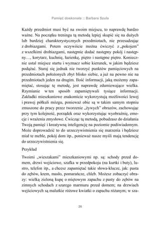 Pamięć doskonała :: Barbara Szula


Każdy przedmiot musi być na swoim miejscu, to naprawdę bardzo
ważne. Na początku treningu tą metodą lepiej skupić się na dużych
lub bardziej charakterystycznych przedmiotach, nie przesadzając
z drobiazgami. Potem oczywiście można ćwiczyć z „pokojem”
z wszelkimi drobiazgami, następnie dodać następny pokój i następ-
ny…, korytarz, kuchnię, łazienkę, piętro i następne piętro. Koniecz-
nie ustal miejsce startu i wyznacz sobie kierunek, w jakim będziesz
podążać. Staraj się jednak nie tworzyć punktów pamięciowych na
przedmiotach położonych zbyt blisko siebie, a już na pewno nie na
przedmiotach jeden na drugim. Ilość informacji, jaką możemy zapa-
miętać, stosując tę metodę, jest naprawdę zdumiewająco wielka.
Rzymianie w ten sposób zapamiętywali tysiące informacji.
Zakładki mieszkaniowe znakomicie wykorzystują możliwości lewej
i prawej półkuli mózgu, ponieważ obie są w takim samym stopniu
zmuszone do pracy przez tworzenie „żywych” obrazów, zachowując
przy tym kolejność, porządek oraz wykorzystując wyobraźnię, emo-
cje i wrażenia zmysłowe. Ćwicząc tą metodą, pobudzasz do działania
Twoją pamięć i kreatywną inteligencję na poziomie podświadomym.
Może doprowadzić to do urzeczywistnienia się marzenia i będziesz
miał te meble, pokój dom itp., ponieważ nasze myśli mają tendencję
do urzeczywistnienia się.
Przykład
Twoimi „wieszakami” mieszkaniowymi np. są: schody przed do-
mem, drzwi wejściowe, szafka w przedpokoju (na kurtki i buty), lu-
stro, telefon itp., a chcesz zapamiętać takie słowa-klucze, jak: pasta
do zębów, krem, masło, pomarańcze, chleb. Możesz zobaczyć obra-
zy: wielką zieloną kupę o miętowym zapachu z pasty do zębów na
zimnych schodach z szarego marmuru przed domem; na drzwiach
wejściowych są malutkie różowe kwiatki o zapachu różanym; w sza-


                                 26
 